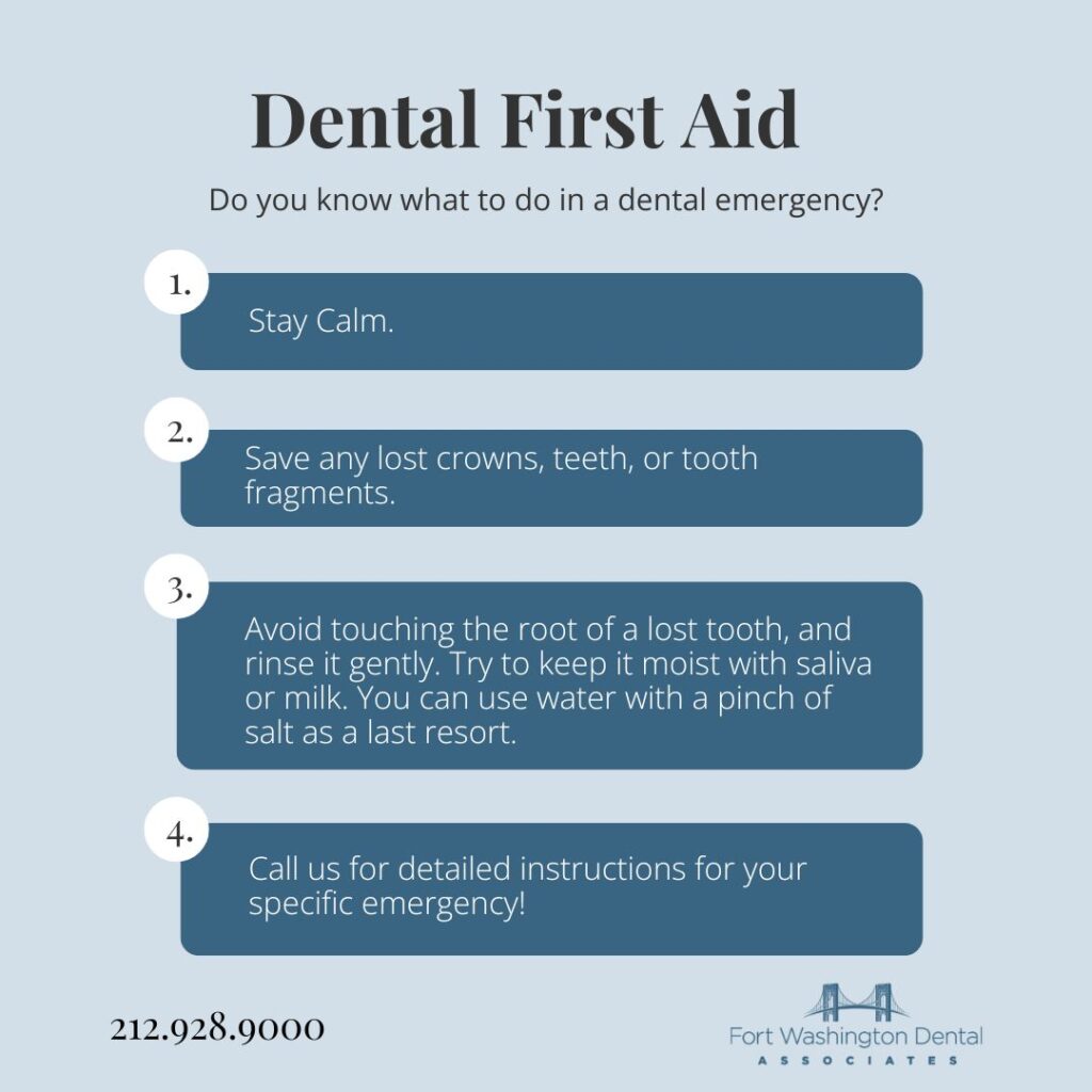 Dental first aid tips: Stay calm, save any lost crowns, teeth, or tooth fragments, avoid touching the root of a knocked out tooth and rinse it gently, call us for emergency dentistry in Washington Heights, NYC